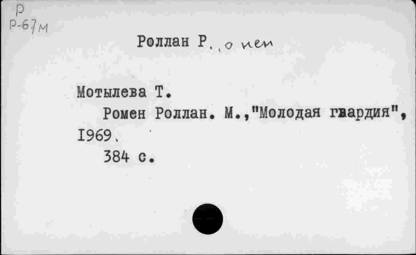 ﻿р р-6 7 м
Роллан Р. о
Мотылева Т.
Ромен Роллан. М.,“Молодая гвардия", 1969,
384 с.